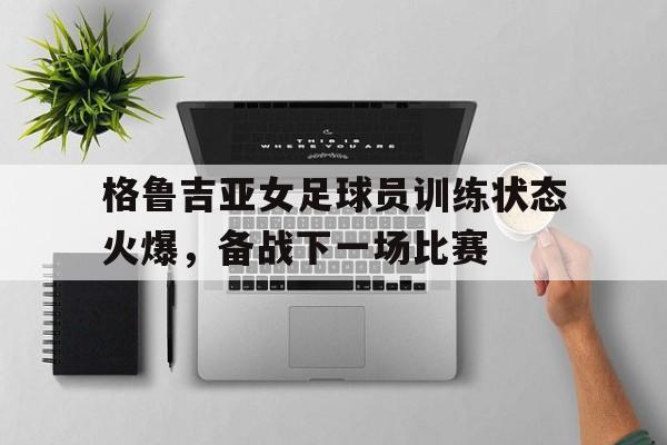 关于格鲁吉亚女足球员训练状态火爆，备战下一场比赛的信息