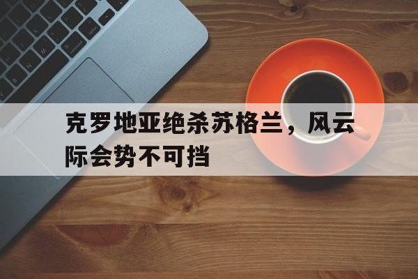 克罗地亚绝杀苏格兰，风云际会势不可挡