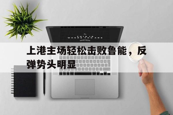 关于上港主场轻松击败鲁能，反弹势头明显的信息