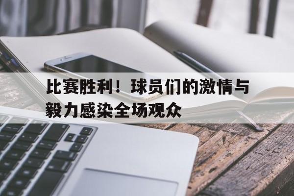 包含比赛胜利！球员们的激情与毅力感染全场观众的词条