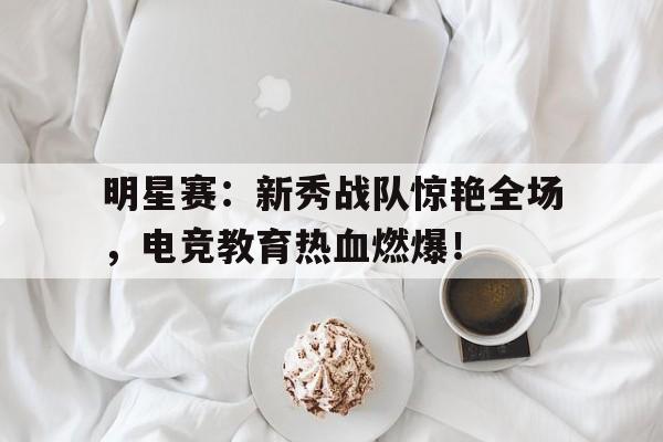 明星赛：新秀战队惊艳全场，电竞教育热血燃爆！