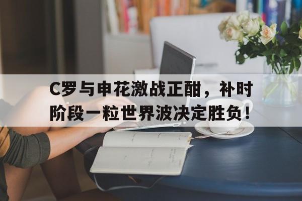 C罗与申花激战正酣，补时阶段一粒世界波决定胜负！