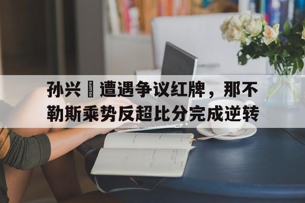 孙兴慜遭遇争议红牌，那不勒斯乘势反超比分完成逆转孙兴慜转会勒沃库森